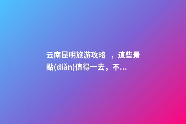 云南昆明旅游攻略，這些景點(diǎn)值得一去，不容錯(cuò)過的精彩